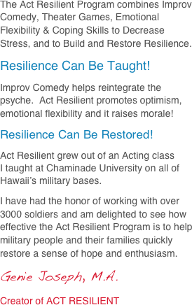 The Act Resilient Program combines Improv Comedy, Theater Games, Emotional Flexibility & Coping Skills to Decrease Stress, and to Build and Restore Resilience.  
Resilience Can Be Taught!
Improv Comedy helps reintegrate the psyche.  Act Resilient promotes optimism, emotional flexibility and it raises morale!
Resilience Can Be Restored!
Act Resilient grew out of an Acting class 
I taught at Chaminade University on all of Hawaii’s military bases.
I have had the honor of working with over 3000 soldiers and am delighted to see how effective the Act Resilient Program is to help military people and their families quickly restore a sense of hope and enthusiasm.
Genie Joseph, M.A.
Creator of ACT RESILIENT